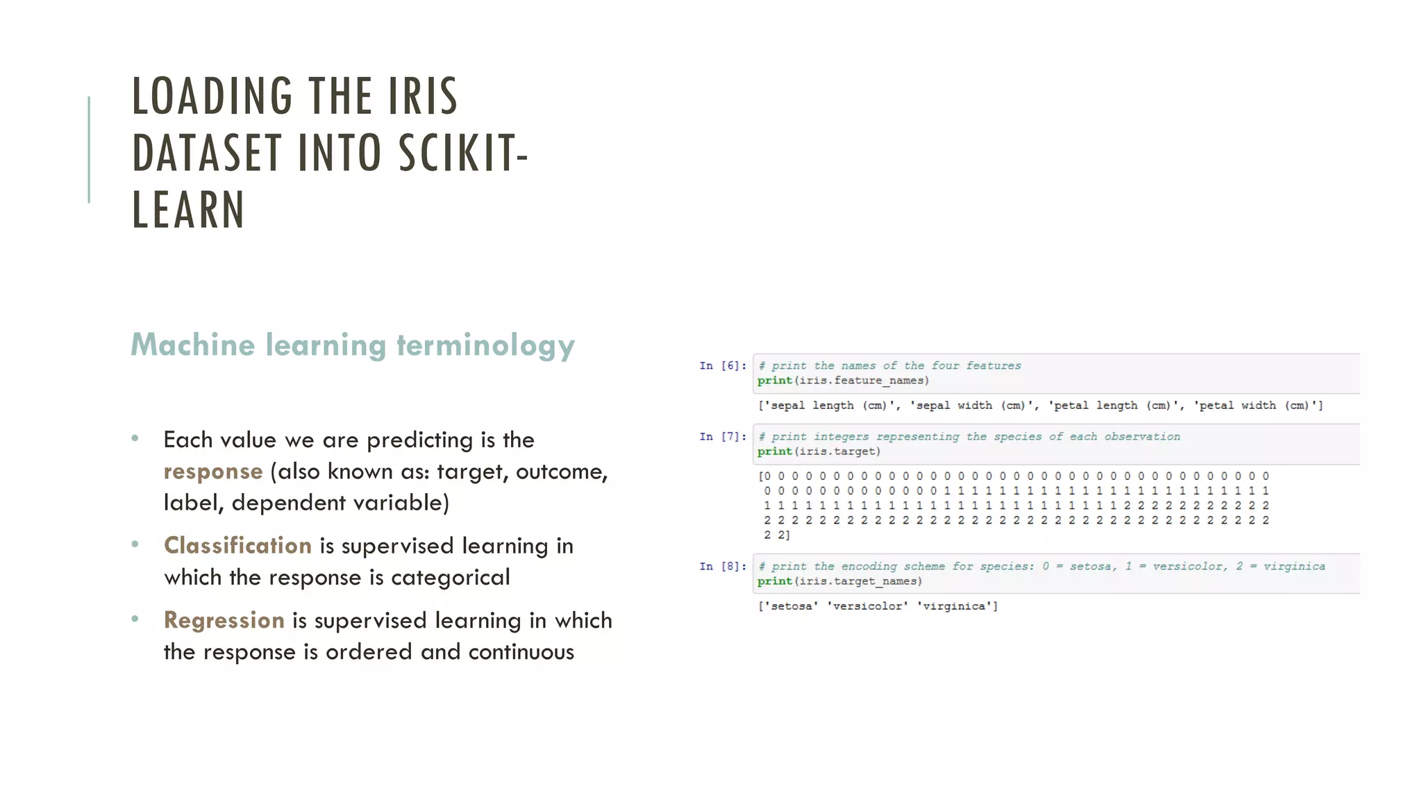LOADING THE IRIS
DATASET INTO SCIKIT-
LEARN
Machine learning terminology
• Each value we are predicting is the
response (also known as: target, outcome,
label, dependent variable)
• Classification is supervised learning in
which the response is categorical
• Regression is supervised learning in which
the response is ordered and continuous
 