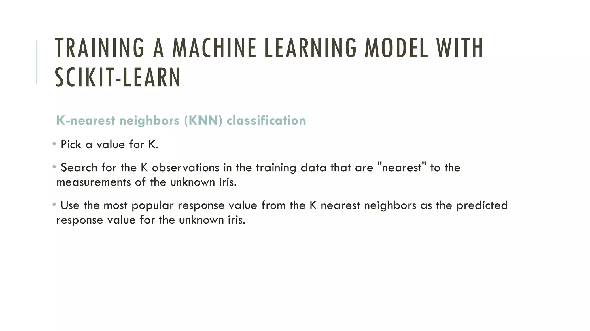 TRAINING A MACHINE LEARNING MODEL WITH
SCIKIT-LEARN
K-nearest neighbors (KNN) classification
• Pick a value for K.
• Search for the K observations in the training data that are "nearest" to the
measurements of the unknown iris.
• Use the most popular response value from the K nearest neighbors as the predicted
response value for the unknown iris.
 