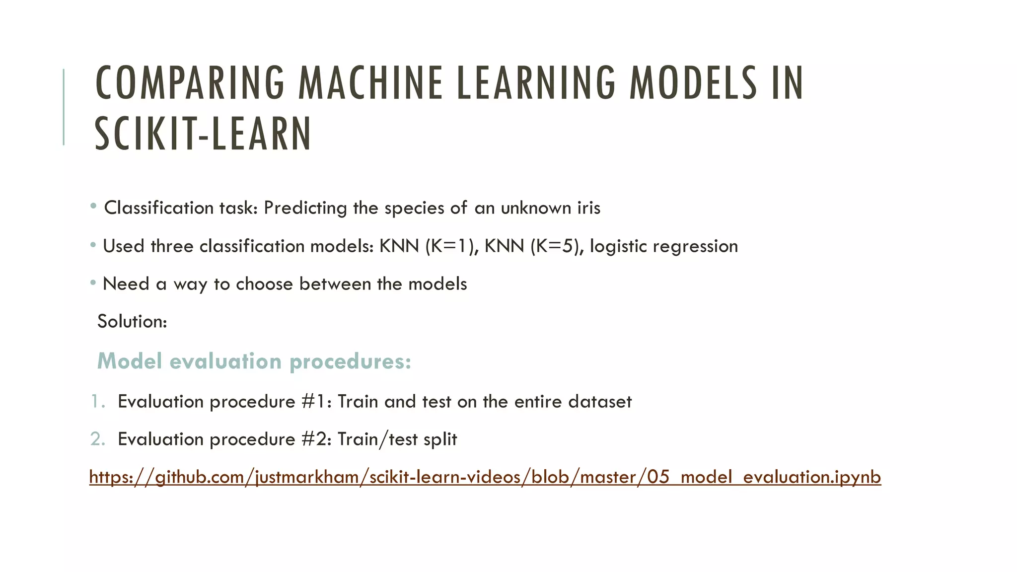 COMPARING MACHINE LEARNING MODELS IN
SCIKIT-LEARN
• Classification task: Predicting the species of an unknown iris
• Used three classification models: KNN (K=1), KNN (K=5), logistic regression
• Need a way to choose between the models
Solution:
Model evaluation procedures:
1. Evaluation procedure #1: Train and test on the entire dataset
2. Evaluation procedure #2: Train/test split
https://github.com/justmarkham/scikit-learn-videos/blob/master/05_model_evaluation.ipynb
 