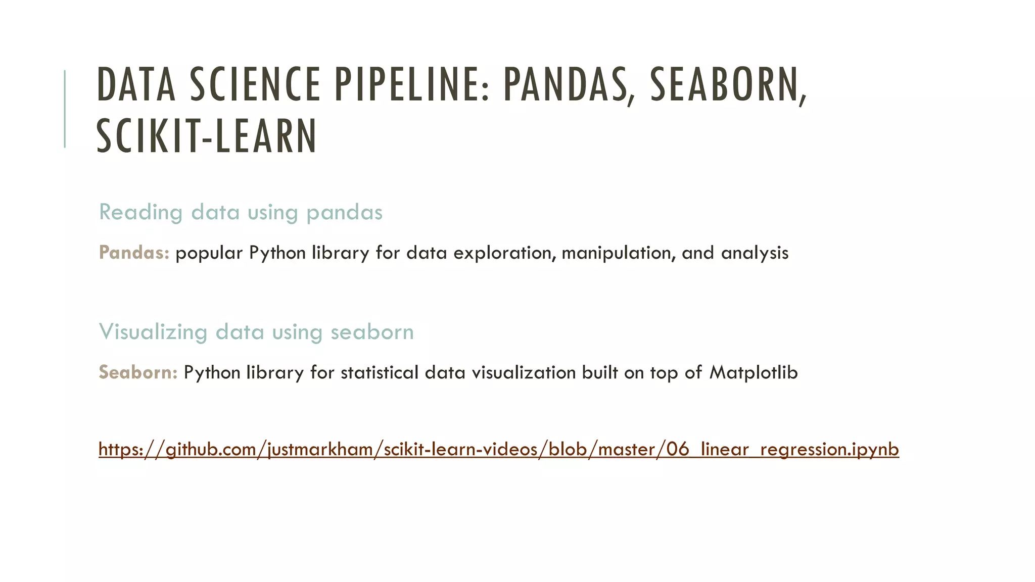 DATA SCIENCE PIPELINE: PANDAS, SEABORN,
SCIKIT-LEARN
Reading data using pandas
Pandas: popular Python library for data exploration, manipulation, and analysis
Visualizing data using seaborn
Seaborn: Python library for statistical data visualization built on top of Matplotlib
https://github.com/justmarkham/scikit-learn-videos/blob/master/06_linear_regression.ipynb
 