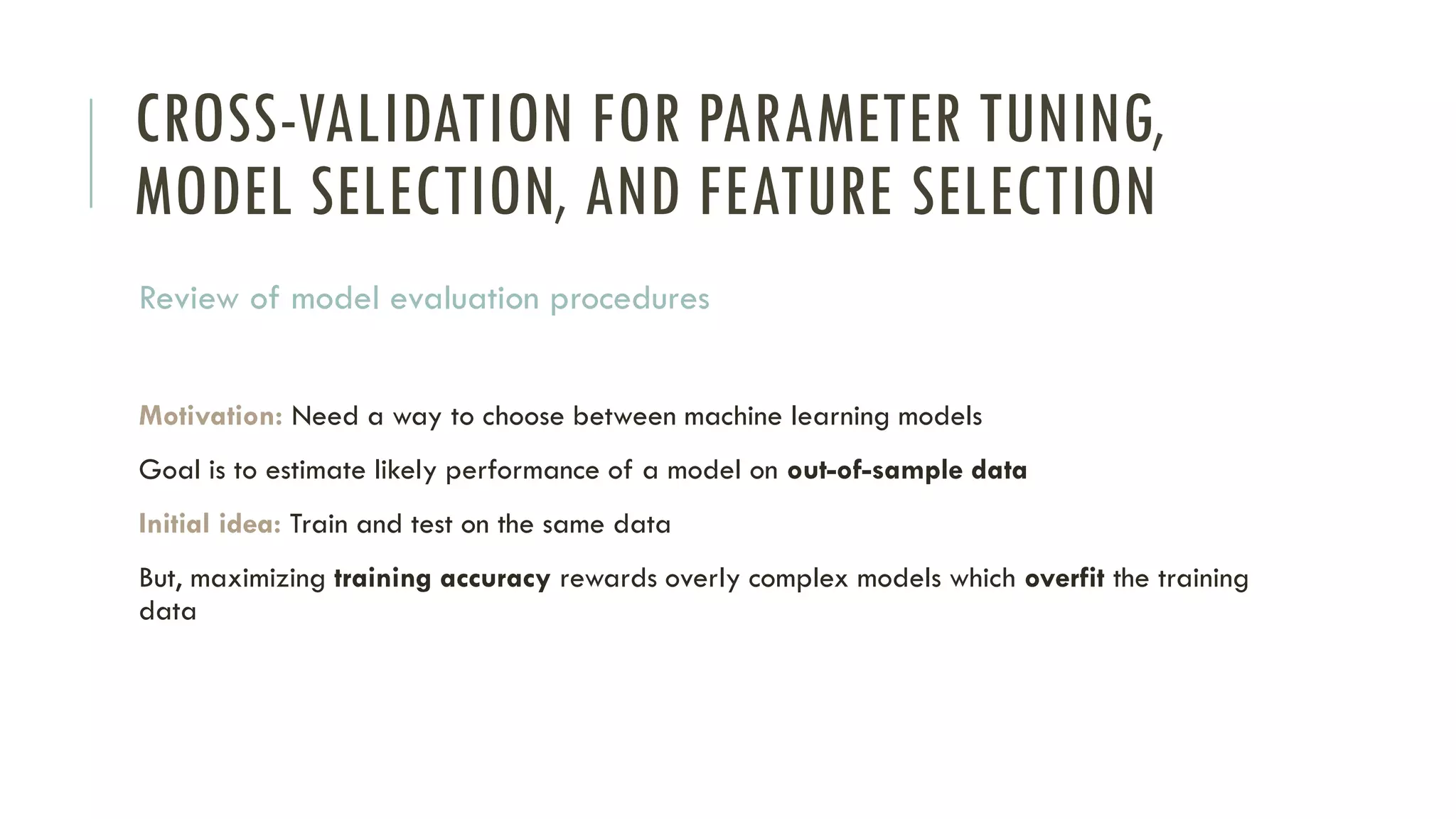 CROSS-VALIDATION FOR PARAMETER TUNING,
MODEL SELECTION, AND FEATURE SELECTION
Review of model evaluation procedures
Motivation: Need a way to choose between machine learning models
Goal is to estimate likely performance of a model on out-of-sample data
Initial idea: Train and test on the same data
But, maximizing training accuracy rewards overly complex models which overfit the training
data
 