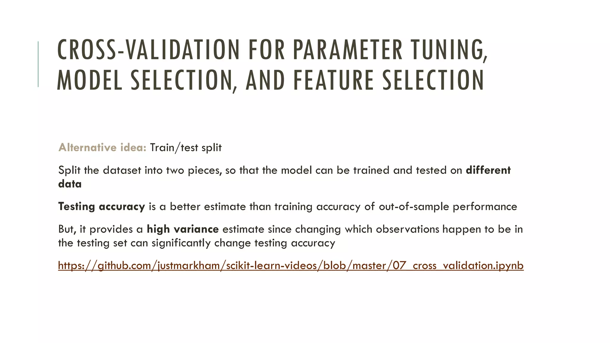 CROSS-VALIDATION FOR PARAMETER TUNING,
MODEL SELECTION, AND FEATURE SELECTION
Alternative idea: Train/test split
Split the dataset into two pieces, so that the model can be trained and tested on different
data
Testing accuracy is a better estimate than training accuracy of out-of-sample performance
But, it provides a high variance estimate since changing which observations happen to be in
the testing set can significantly change testing accuracy
https://github.com/justmarkham/scikit-learn-videos/blob/master/07_cross_validation.ipynb
 