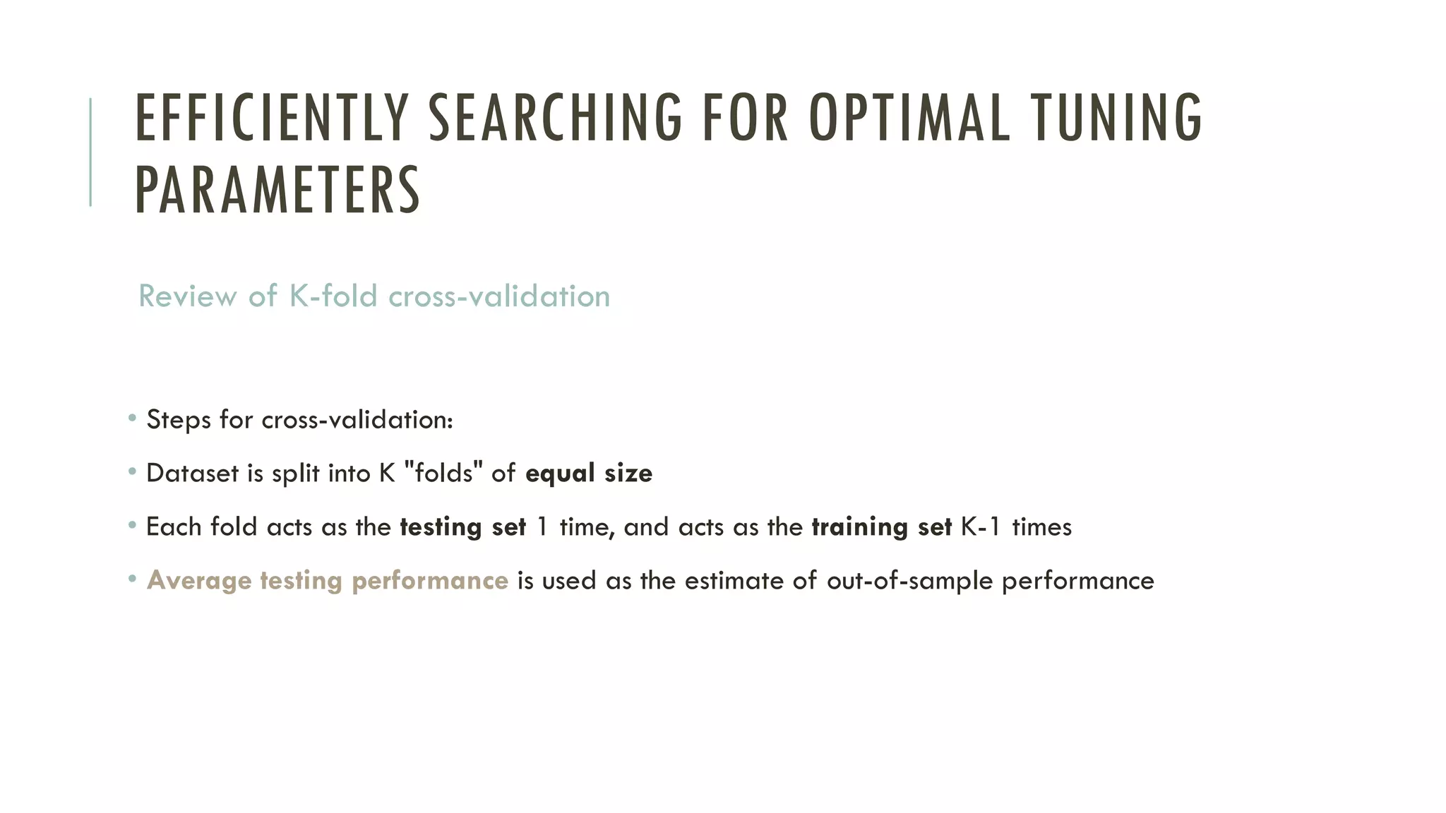 EFFICIENTLY SEARCHING FOR OPTIMAL TUNING
PARAMETERS
Review of K-fold cross-validation
• Steps for cross-validation:
• Dataset is split into K "folds" of equal size
• Each fold acts as the testing set 1 time, and acts as the training set K-1 times
• Average testing performance is used as the estimate of out-of-sample performance
 