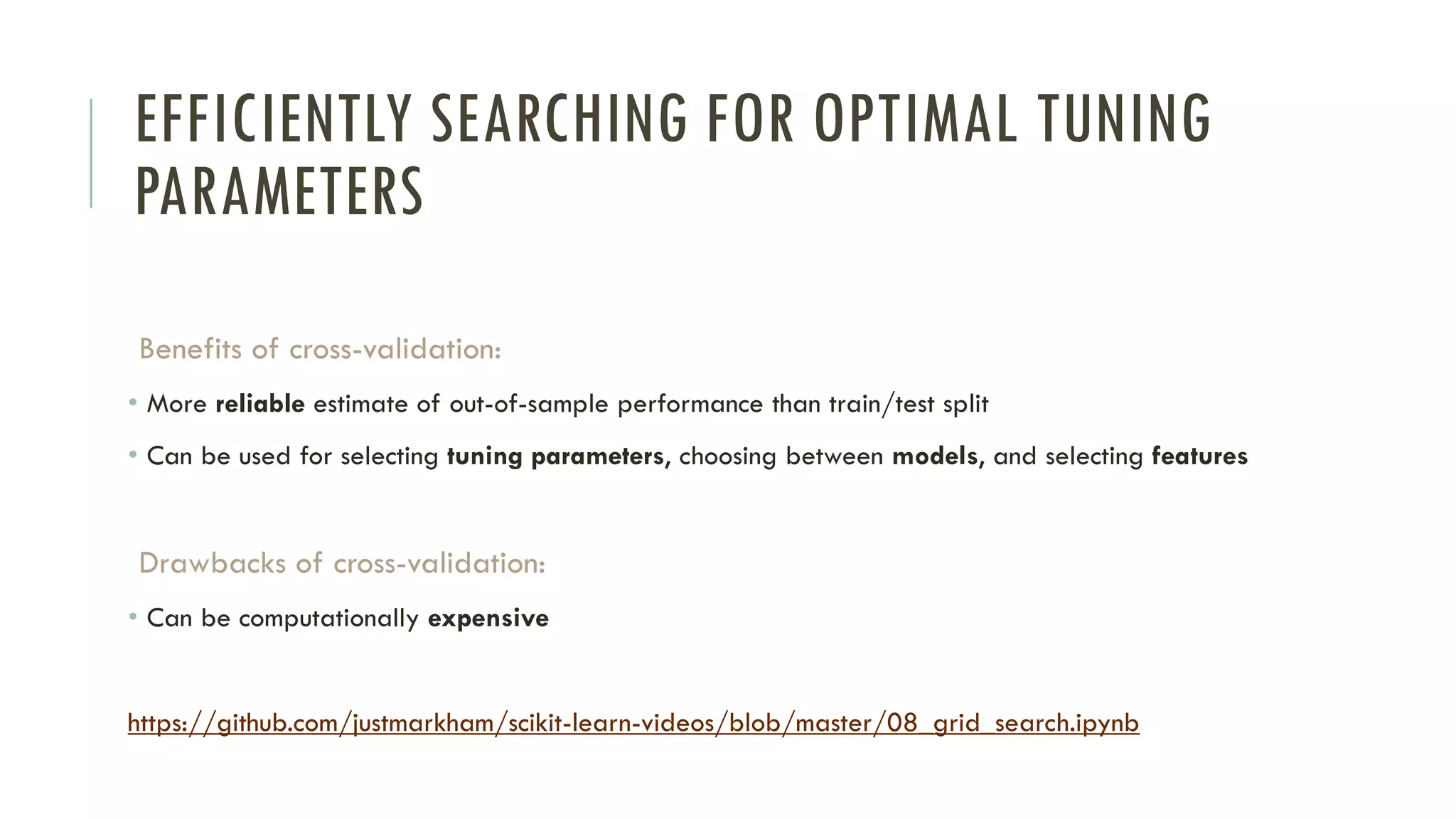EFFICIENTLY SEARCHING FOR OPTIMAL TUNING
PARAMETERS
Benefits of cross-validation:
• More reliable estimate of out-of-sample performance than train/test split
• Can be used for selecting tuning parameters, choosing between models, and selecting features
Drawbacks of cross-validation:
• Can be computationally expensive
https://github.com/justmarkham/scikit-learn-videos/blob/master/08_grid_search.ipynb
 