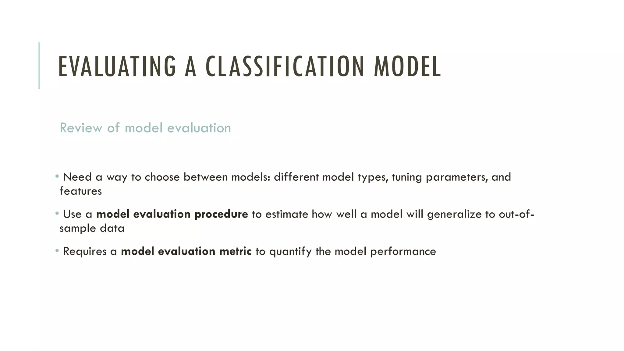 EVALUATING A CLASSIFICATION MODEL
Review of model evaluation
• Need a way to choose between models: different model types, tuning parameters, and
features
• Use a model evaluation procedure to estimate how well a model will generalize to out-of-
sample data
• Requires a model evaluation metric to quantify the model performance
 