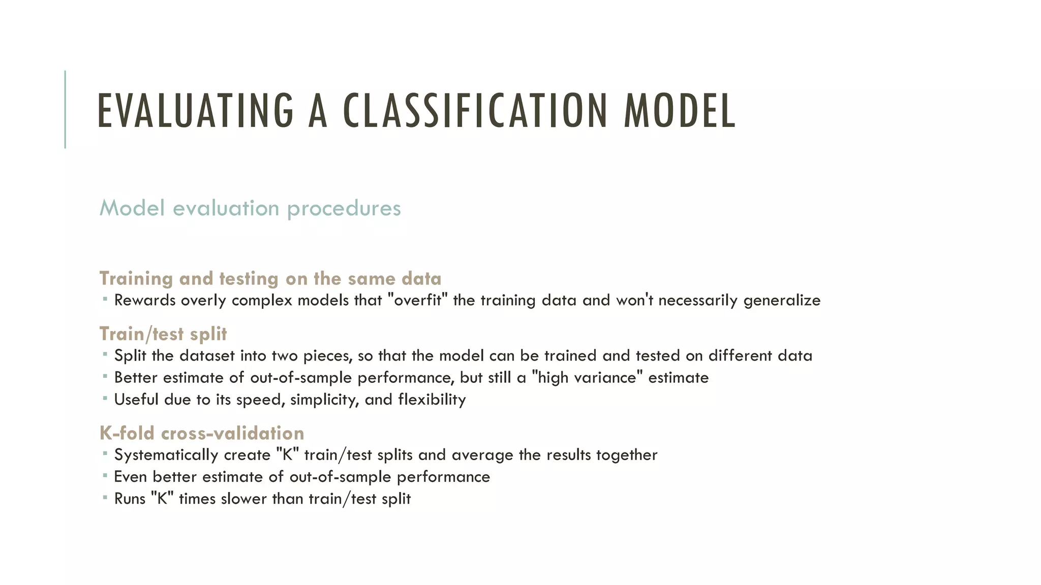 EVALUATING A CLASSIFICATION MODEL
Model evaluation procedures
Training and testing on the same data
 Rewards overly complex models that "overfit" the training data and won't necessarily generalize
Train/test split
 Split the dataset into two pieces, so that the model can be trained and tested on different data
 Better estimate of out-of-sample performance, but still a "high variance" estimate
 Useful due to its speed, simplicity, and flexibility
K-fold cross-validation
 Systematically create "K" train/test splits and average the results together
 Even better estimate of out-of-sample performance
 Runs "K" times slower than train/test split
 