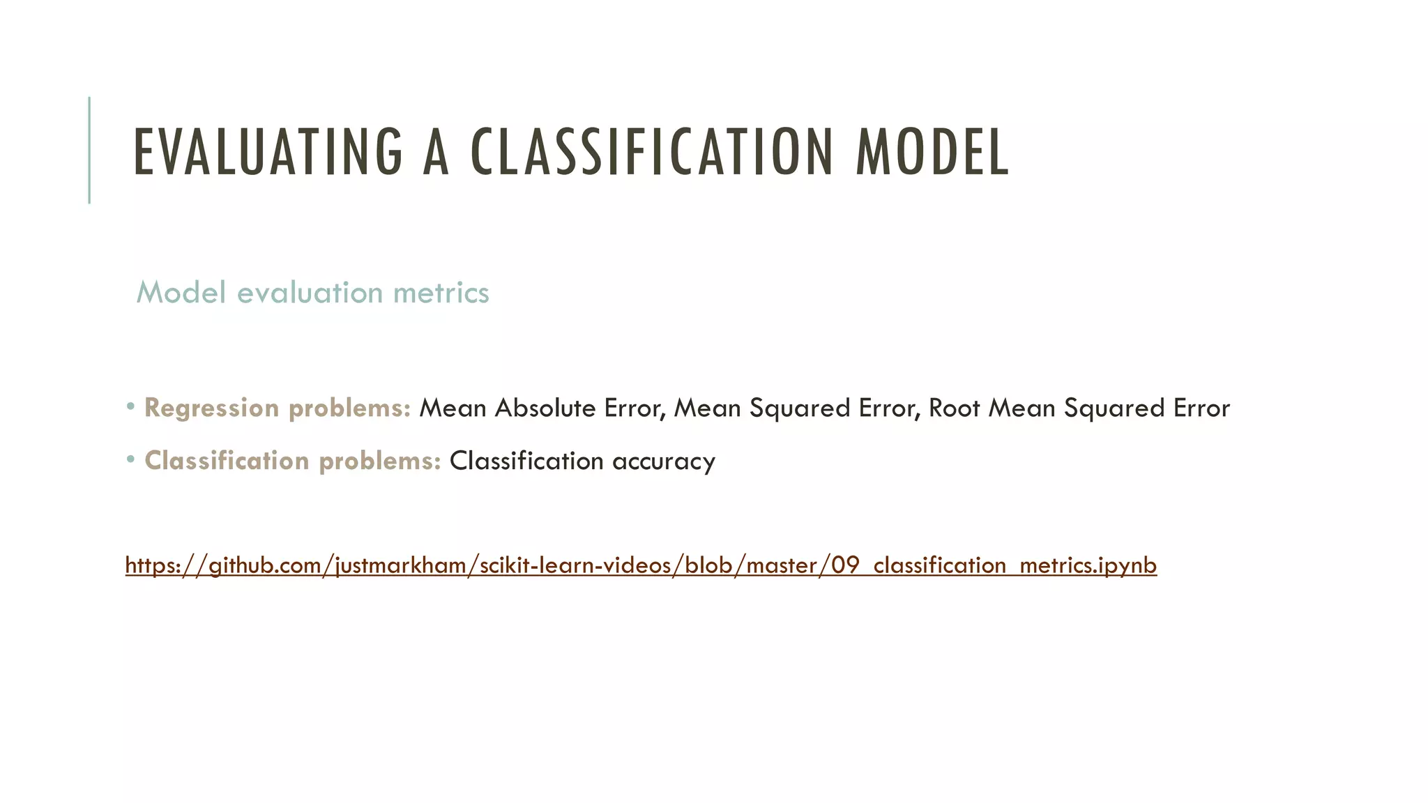 EVALUATING A CLASSIFICATION MODEL
Model evaluation metrics
• Regression problems: Mean Absolute Error, Mean Squared Error, Root Mean Squared Error
• Classification problems: Classification accuracy
https://github.com/justmarkham/scikit-learn-videos/blob/master/09_classification_metrics.ipynb
 
