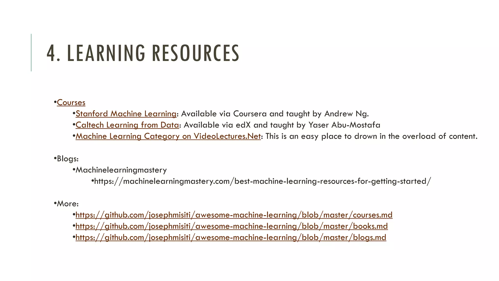 4. LEARNING RESOURCES
•Courses
•Stanford Machine Learning: Available via Coursera and taught by Andrew Ng.
•Caltech Learning from Data: Available via edX and taught by Yaser Abu-Mostafa
•Machine Learning Category on VideoLectures.Net: This is an easy place to drown in the overload of content.
•Blogs:
•Machinelearningmastery
•https://machinelearningmastery.com/best-machine-learning-resources-for-getting-started/
•More:
•https://github.com/josephmisiti/awesome-machine-learning/blob/master/courses.md
•https://github.com/josephmisiti/awesome-machine-learning/blob/master/books.md
•https://github.com/josephmisiti/awesome-machine-learning/blob/master/blogs.md
 