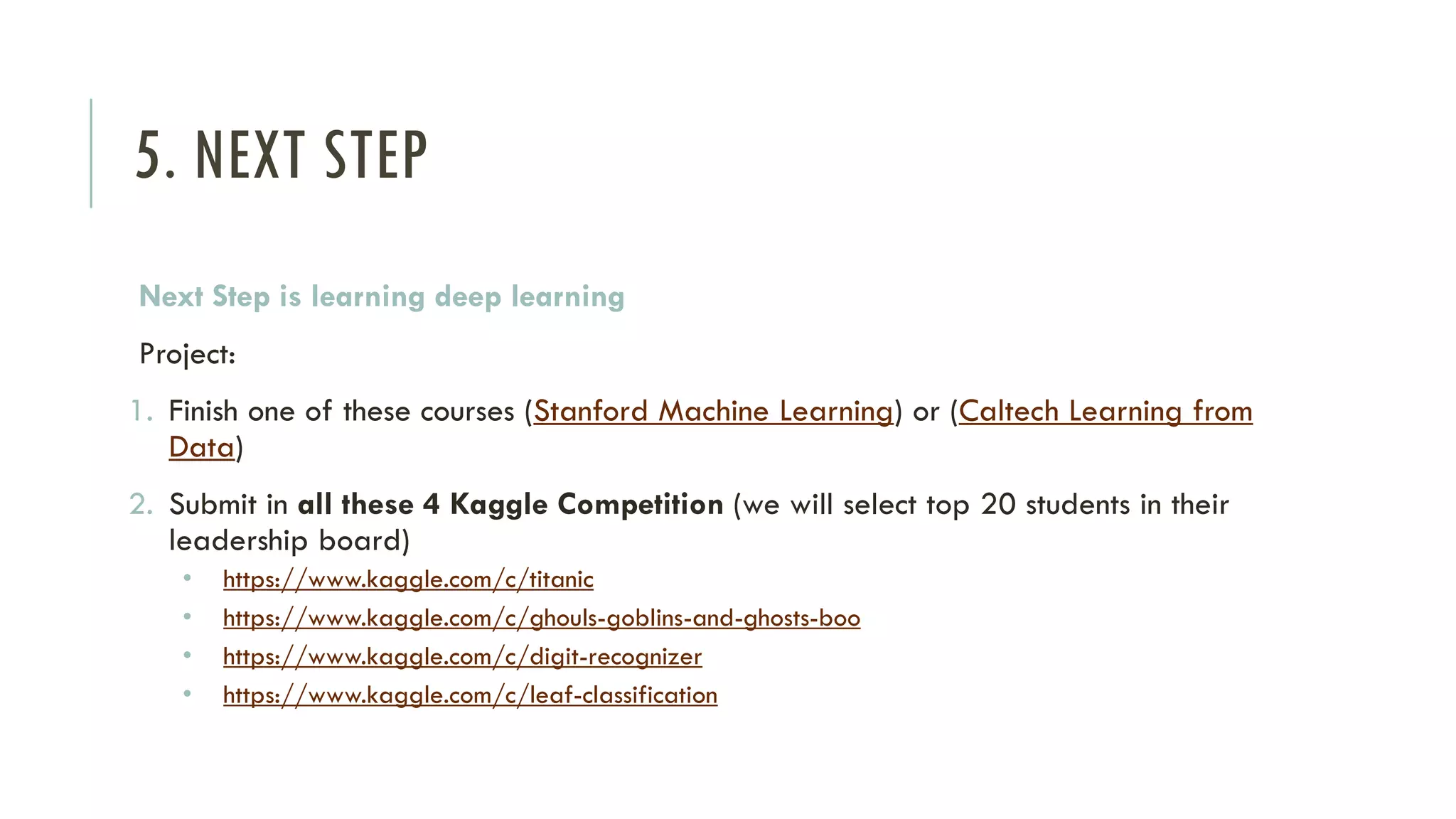 5. NEXT STEP
Next Step is learning deep learning
Project:
1. Finish one of these courses (Stanford Machine Learning) or (Caltech Learning from
Data)
2. Submit in all these 4 Kaggle Competition (we will select top 20 students in their
leadership board)
• https://www.kaggle.com/c/titanic
• https://www.kaggle.com/c/ghouls-goblins-and-ghosts-boo
• https://www.kaggle.com/c/digit-recognizer
• https://www.kaggle.com/c/leaf-classification
 