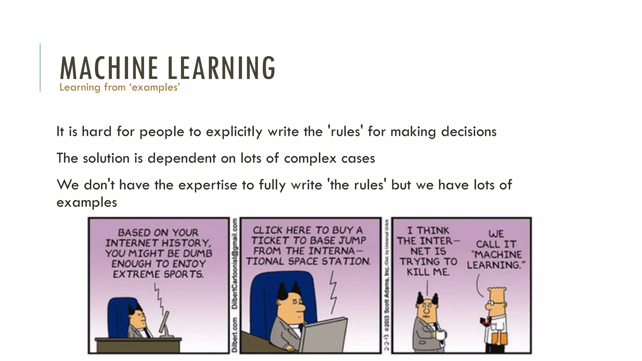 MACHINE LEARNING
It is hard for people to explicitly write the 'rules' for making decisions
The solution is dependent on lots of complex cases
We don't have the expertise to fully write 'the rules' but we have lots of
examples
Learning from ‘examples’
 