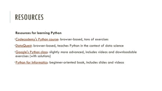 RESOURCES
Resources for learning Python
•Codecademy's Python course: browser-based, tons of exercises
•DataQuest: browser-based, teaches Python in the context of data science
•Google's Python class: slightly more advanced, includes videos and downloadable
exercises (with solutions)
•Python for Informatics: beginner-oriented book, includes slides and videos
 