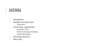 AGENDA
1. Introduction
2. Machine learning tools
 Scikit-learn
3. Case Study applications
 Computer vision
 Natural language processing
 Speech Recognition
4. Learning resources
5. Next step
 