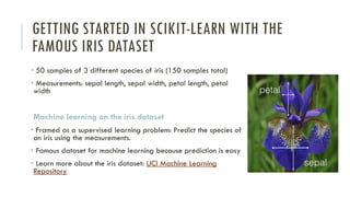 GETTING STARTED IN SCIKIT-LEARN WITH THE
FAMOUS IRIS DATASET
• 50 samples of 3 different species of iris (150 samples total)
• Measurements: sepal length, sepal width, petal length, petal
width
Machine learning on the iris dataset
• Framed as a supervised learning problem: Predict the species of
an iris using the measurements.
• Famous dataset for machine learning because prediction is easy
• Learn more about the iris dataset: UCI Machine Learning
Repository
 