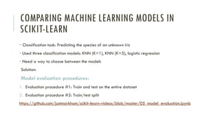 COMPARING MACHINE LEARNING MODELS IN
SCIKIT-LEARN
• Classification task: Predicting the species of an unknown iris
• Used three classification models: KNN (K=1), KNN (K=5), logistic regression
• Need a way to choose between the models
Solution:
Model evaluation procedures:
1. Evaluation procedure #1: Train and test on the entire dataset
2. Evaluation procedure #2: Train/test split
https://github.com/justmarkham/scikit-learn-videos/blob/master/05_model_evaluation.ipynb
 