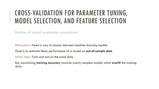 CROSS-VALIDATION FOR PARAMETER TUNING,
MODEL SELECTION, AND FEATURE SELECTION
Review of model evaluation procedures
Motivation: Need a way to choose between machine learning models
Goal is to estimate likely performance of a model on out-of-sample data
Initial idea: Train and test on the same data
But, maximizing training accuracy rewards overly complex models which overfit the training
data
 