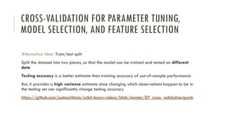 CROSS-VALIDATION FOR PARAMETER TUNING,
MODEL SELECTION, AND FEATURE SELECTION
Alternative idea: Train/test split
Split the dataset into two pieces, so that the model can be trained and tested on different
data
Testing accuracy is a better estimate than training accuracy of out-of-sample performance
But, it provides a high variance estimate since changing which observations happen to be in
the testing set can significantly change testing accuracy
https://github.com/justmarkham/scikit-learn-videos/blob/master/07_cross_validation.ipynb
 