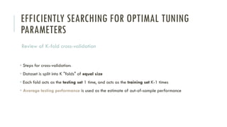 EFFICIENTLY SEARCHING FOR OPTIMAL TUNING
PARAMETERS
Review of K-fold cross-validation
• Steps for cross-validation:
• Dataset is split into K "folds" of equal size
• Each fold acts as the testing set 1 time, and acts as the training set K-1 times
• Average testing performance is used as the estimate of out-of-sample performance
 