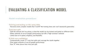 EVALUATING A CLASSIFICATION MODEL
Model evaluation procedures
Training and testing on the same data
 Rewards overly complex models that "overfit" the training data and won't necessarily generalize
Train/test split
 Split the dataset into two pieces, so that the model can be trained and tested on different data
 Better estimate of out-of-sample performance, but still a "high variance" estimate
 Useful due to its speed, simplicity, and flexibility
K-fold cross-validation
 Systematically create "K" train/test splits and average the results together
 Even better estimate of out-of-sample performance
 Runs "K" times slower than train/test split
 