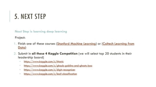 5. NEXT STEP
Next Step is learning deep learning
Project:
1. Finish one of these courses (Stanford Machine Learning) or (Caltech Learning from
Data)
2. Submit in all these 4 Kaggle Competition (we will select top 20 students in their
leadership board)
• https://www.kaggle.com/c/titanic
• https://www.kaggle.com/c/ghouls-goblins-and-ghosts-boo
• https://www.kaggle.com/c/digit-recognizer
• https://www.kaggle.com/c/leaf-classification
 