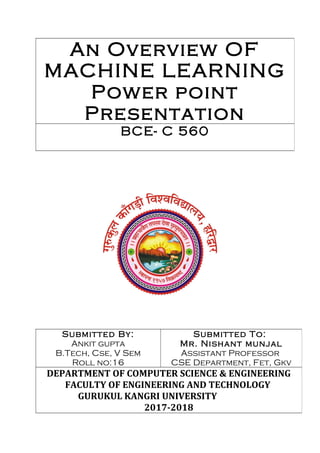 An Overview OF
MACHINE LEARNING
Power point
Presentation
BCE- C 560
Submitted By:
Ankit gupta
B.Tech, Cse, V Sem
Roll no:16
Submitted To:
Mr. Nishant munjal
Assistant Professor
CSE Department, Fet, Gkv
DEPARTMENT OF COMPUTER SCIENCE & ENGINEERING
FACULTY OF ENGINEERING AND TECHNOLOGY
GURUKUL KANGRI UNIVERSITY
2017-2018
 
