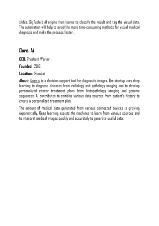 slides. SigTuple’s AI engine then learns to classify the result and tag the visual data.
The automation will help to avoid the more time-consuming methods for visual medical
diagnosis and make the process faster.
Qure. Ai
CEO: Prashant Warier
Founded: 2016
Location: Mumbai
About: Qure.ai is a decision support tool for diagnostic images. The startup uses deep
learning to diagnose diseases from radiology and pathology imaging and to develop
personalized cancer treatment plans from histopathology imaging and genome
sequences. AI contributes to combine various data sources from patient’s history to
create a personalized treatment plan.
The amount of medical data generated from various connected devices is growing
exponentially. Deep learning assists the machines to learn from various sources and
to interpret medical images quickly and accurately to generate useful data.
 