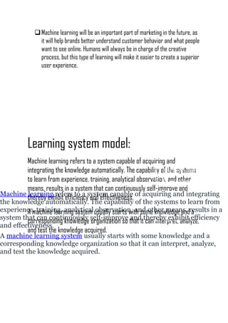 Machine learning will be an important part of marketing in the future, as
it will help brands better understand customer behavior and what people
want to see online. Humans will always be in charge of the creative
process, but this type of learning will make it easier to create a superior
user experience.
Learning system model:
Machine learning refers to a system capable of acquiring and
integrating the knowledge automatically. The capability of the systems
to learn from experience, training, analytical observation, and other
means, results in a system that can continuously self-improve and
thereby exhibit efficiency and effectiveness.
A machine learning system usually starts with some knowledge and a
corresponding knowledge organization so that it can interpret, analyze,
and test the knowledge acquired.
The figure shown besides
is a typical learning
system model.
It consists of the
following components.
1. Learning element
2. Knowledge base
3. Performance element
4. Feedback element
5. Standard system.
Machine learning refers to a system capable of acquiring and integrating
the knowledge automatically. The capability of the systems to learn from
experience, training, analytical observation, and other means, results in a
system that can continuously self-improve and thereby exhibit efficiency
and effectiveness.
A machine learning system usually starts with some knowledge and a
corresponding knowledge organization so that it can interpret, analyze,
and test the knowledge acquired.
 
