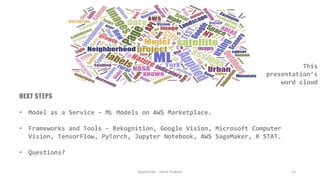 NEXT STEPS
• Model as a Service – ML Models on AWS Marketplace.
• Frameworks and Tools – Rekognition, Google Vision, Microsoft Computer
Vision, TensorFlow, PyTorch, Jupyter Notebook, AWS SageMaker, R STAT.
• Questions?
Applied ML - Harsh Prakash 13
This
presentation’s
word cloud
 