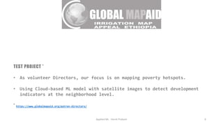 TEST PROJECT *
• As volunteer Directors, our focus is on mapping poverty hotspots.
• Using Cloud-based ML model with satellite images to detect development
indicators at the neighborhood level.
* https://www.globalmapaid.org/patron-directors/
Applied ML - Harsh Prakash 6
 