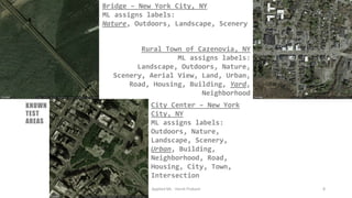Bridge – New York City, NY
ML assigns labels:
Nature, Outdoors, Landscape, Scenery
Applied ML - Harsh Prakash 8
City Center – New York
City, NY
ML assigns labels:
Outdoors, Nature,
Landscape, Scenery,
Urban, Building,
Neighborhood, Road,
Housing, City, Town,
Intersection
Rural Town of Cazenovia, NY
ML assigns labels:
Landscape, Outdoors, Nature,
Scenery, Aerial View, Land, Urban,
Road, Housing, Building, Yard,
Neighborhood
KNOWN
TEST
AREAS
 