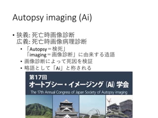 Autopsy imaging (Ai)
• 狭義: 死亡時画像診断
広義: 死亡時画像病理診断
• 「Autopsy＝検死」
「imaging＝画像診断」に由来する造語
• 画像診断によって死因を検証
• 略語として「Ai」と称される
 