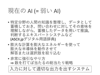現在の AI (= 弱い AI)
• 特定分野の人間の知識を整理し，データとして
蓄積しておき，問い合わせに対してその意味を
理解しながら，蓄積したデータを用いて推論，
判断するエキスパートシステムなど
(ASCII.jpデジタル用語辞典)
• 膨大な計算を膨大なエネルギーを使って
膨大な半導体を動作させて
解答または選択肢を絞り込む
• 非常に強引なやり方
⇒ 数を打てば当たるの総当たり戦略
入力に対して適切な出力を出すシステム
 