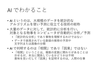 AI でわかること
• AI というのは，大規模のデータを統計的な
アルゴリズムを使い予測に役立てる技術の総称
• 大量のデータに対して，統計的に分析を行い，
対象となる物事をコンピュータが自動的に分析／予測
• 「統計的な分析」であり事物を理解するわけではない
• データで表現されている数値の推移の予測や
文字列または画像の分類
• AI で判明するのは「相関」であり「因果」ではない
• 「相関」ということは，複数の変数に関わりがあることは
示せるが，本当に関係しているかどうかは不明
意味を見いだして「因果」を証明するのは，人間の仕事
 