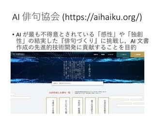 AI 俳句協会 (https://aihaiku.org/)
• AI が最も不得意とされている「感性」や「独創
性」の結実した『俳句づくり』に挑戦し，AI 文書
作成の先進的技術開発に貢献することを目的
 