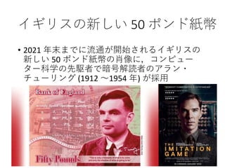 イギリスの新しい 50 ポンド紙幣
• 2021 年末までに流通が開始されるイギリスの
新しい 50 ポンド紙幣の肖像に，コンピュー
ター科学の先駆者で暗号解読者のアラン・
チューリング (1912 ～1954 年) が採用
 