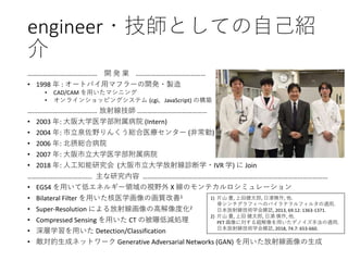 engineer・技師としての自己紹
介
…………………………………… 開 発 業 ……………………………………
• 1998 年 : オートバイ用マフラーの開発・製造
• CAD/CAM を用いたマシニング
• オンラインショッピングシステム (cgi，JavaScript) の構築
…………………………………… 放射線技師 ……………………………………
• 2003 年: 大阪大学医学部附属病院 (Intern)
• 2004 年: 市立泉佐野りんくう総合医療センター (非常勤)
• 2006 年: 北摂総合病院
• 2007 年: 大阪市立大学医学部附属病院
• 2018 年: 人工知能研究会 (大阪市立大学放射線診断学・IVR 学) に Join
………………………………… 主な研究内容 …………………………………………………………………………………………………
• EGS4 を用いて低エネルギー領域の視野外 X 線のモンテカルロシミュレーション
• Bilateral Filter を用いた核医学画像の画質改善1
• Super-Resolution による放射線画像の高解像度化2
• Compressed Sensing を用いた CT の被曝低減処理
• 深層学習を用いた Detection/Classification
• 敵対的生成ネットワーク Generative Adversarial Networks (GAN) を用いた放射線画像の生成
1) 片山 豊, 上田健太郎, 日浦慎作, 他.
骨シンチグラフィへのバイラテラルフィルタの適用.
日本放射線技術学会雑誌, 2013, 69.12: 1363-1371.
2) 片山 豊, 上田 健太郎, 日浦 慎作, 他.
PET 画像に対する超解像を用いたデノイズ手法の適用.
日本放射線技術学会雑誌, 2018, 74.7: 653-660.
 