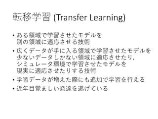 転移学習 (Transfer Learning)
• ある領域で学習させたモデルを
別の領域に適応させる技術
• 広くデータが手に入る領域で学習させたモデルを
少ないデータしかない領域に適応させたり，
シミュレータ環境で学習させたモデルを
現実に適応させたりする技術
• 学習データが増えた際にも追加で学習を行える
• 近年目覚ましい発達を遂げている
 