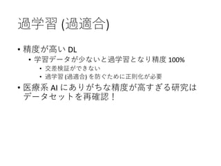 過学習 (過適合)
• 精度が高い DL
• 学習データが少ないと過学習となり精度 100%
• 交差検証ができない
• 過学習 (過適合) を防ぐために正則化が必要
• 医療系 AI にありがちな精度が高すぎる研究は
データセットを再確認！
 