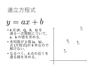 連立方程式
• 4 点 (P，Q，R，S) を
通る一次関数について，
a，b の値を求める．
• 未知数が 2 個 (a，b) ，
点 (方程式)が 4 本なので
解けない．
• なるべく，4 点の近くを
通る線を求める．
P
Q
R
S
 