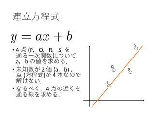 連立方程式
• 4 点 (P，Q，R，S) を
通る一次関数について，
a，b の値を求める．
• 未知数が 2 個 (a，b) ，
点 (方程式)が 4 本なので
解けない．
• なるべく，4 点の近くを
通る線を求める．
P
Q
R
S
 
