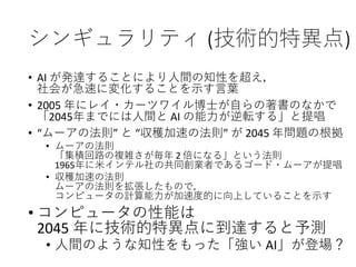 シンギュラリティ (技術的特異点)
• AI が発達することにより人間の知性を超え，
社会が急速に変化することを示す言葉
• 2005 年にレイ・カーツワイル博士が自らの著書のなかで
「2045年までには人間と AI の能力が逆転する」と提唱
• “ムーアの法則” と “収穫加速の法則” が 2045 年問題の根拠
• ムーアの法則
「集積回路の複雑さが毎年 2 倍になる」という法則
1965年に米インテル社の共同創業者であるゴード・ムーアが提唱
• 収穫加速の法則
ムーアの法則を拡張したもので，
コンピュータの計算能力が加速度的に向上していることを示す
• コンピュータの性能は
2045 年に技術的特異点に到達すると予測
• 人間のような知性をもった「強い AI」が登場？
 