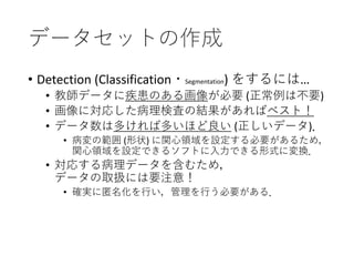 データセットの作成
• Detection (Classification・Segmentation) をするには…
• 教師データに疾患のある画像が必要 (正常例は不要)
• 画像に対応した病理検査の結果があればベスト！
• データ数は多ければ多いほど良い (正しいデータ)．
• 病変の範囲 (形状) に関心領域を設定する必要があるため，
関心領域を設定できるソフトに入力できる形式に変換．
• 対応する病理データを含むため，
データの取扱には要注意！
• 確実に匿名化を行い，管理を行う必要がある．
 