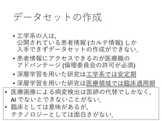 データセットの作成
• 工学系の人は，
公開されている患者情報 (カルテ情報) しか
入手できずデータセットの作成ができない．
• 患者情報にアクセスできるのが医療職の
アドバンテージ (倫理委員会の許可が必須)
• 深層学習を用いた研究は工学系では安定期
• 深層学習を用いた研究は医療領域では臨床適用期
• 医療画像による病変検出は医師の代替でしかなく，
AI でないとできないことがない．
• 臨床としては意味があるが，
テクノロジーとしては面白さがない．
 
