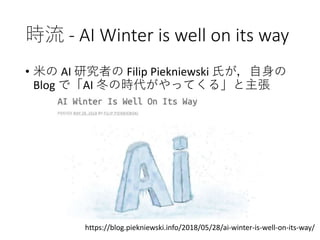 時流 - AI Winter is well on its way
• 米の AI 研究者の Filip Piekniewski 氏が，自身の
Blog で「AI 冬の時代がやってくる」と主張
https://blog.piekniewski.info/2018/05/28/ai-winter-is-well-on-its-way/
 
