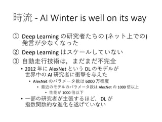 時流 - AI Winter is well on its way
① Deep Learning の研究者たちの (ネット上での)
発言が少なくなった
② Deep Learning はスケールしていない
③ 自動走行技術は，まだまだ不完全
• 2012 年に AlexNet という DL のモデルが
世界中の AI 研究者に衝撃を与えた
• AlexNet のパラメータ数は 6000 万程度
• 最近のモデルのパラメータ数は AlexNet の 1000 倍以上
• 性能が 1000 倍以下
• 一部の研究者が主張するほど，DL が
指数関数的な進化を遂げていない
 