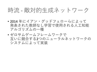 時流 - 敵対的生成ネットワーク
• 2014 年にイアン・グッドフェローらによって
発表された教師なし学習で使用される人工知能
アルゴリズムの一種
• ゼロサムゲームフレームワークで
互いに競合する2つのニューラルネットワークの
システムによって実装
 