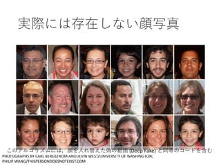 実際には存在しない顔写真
PHOTOGRAPHS BY CARL BERGSTROM AND JEVIN WEST/UNIVERSITY OF WASHINGTON;
PHILIP WANG/THISPERSONDOESNOTEXIST.COM
このアルゴリズムには，顔を入れ替えた偽の動画 (Deep Fake) と同等のコードを含む
 