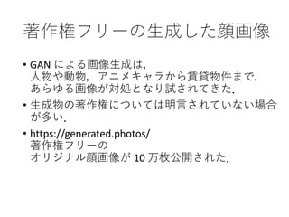 著作権フリーの生成した顔画像
• GAN による画像生成は，
人物や動物，アニメキャラから賃貸物件まで，
あらゆる画像が対処となり試されてきた．
• 生成物の著作権については明言されていない場合
が多い．
• https://generated.photos/
著作権フリーの
オリジナル顔画像が 10 万枚公開された．
 