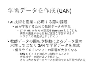 学習データを作成 (GAN)
• AI 技術を産業に応用する際の課題
• AI が学習するための教師データの不足
• CT や MRI から AI が病気を Detection しようにも
病気の画像が少なければ充分な学習ができず
システムの精度が上がりにくい
• 教師データの回転や移動によるデータ量の
水増しではなく GAN で学習データを生成
• 偏りやドメインシフトの影響が大きくなる
• GAN をドメイン適応用に開発することで
大規模データ間の違いを修正し，
さらに大きなデータベースを開発できる可能性がある
 
