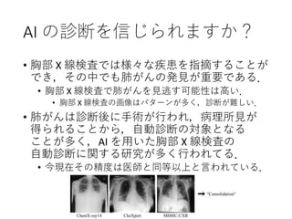 AI の診断を信じられますか？
• 胸部 X 線検査では様々な疾患を指摘することが
でき，その中でも肺がんの発見が重要である．
• 胸部 X 線検査で肺がんを見逃す可能性は高い．
• 胸部 X 線検査の画像はパターンが多く，診断が難しい．
• 肺がんは診断後に手術が行われ，病理所見が
得られることから，自動診断の対象となる
ことが多く，AI を用いた胸部 X 線検査の
自動診断に関する研究が多く行われてる．
• 今現在その精度は医師と同等以上と言われている．
 