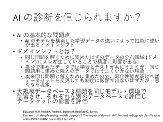 AI の診断を信じられますか？
• AI の基本的な問題点
• AI のモデルを構築した学習データの違いによって性能に違い
が出るドメインシフト
• ドメインシフトとは？
• 同じ問題を解くために集めたはずのデータの分布領域 (ドメ
イン) にズレが生じていることで精度に影響が出る．
• 自分で集めたデータでは学習とテストが共にうまくが，同じ
問題用に集めた隣人のデータではうまくいかない現象．
• 本来同じ問題と解くために集めたので，汎化性能が高ければ
データセットを変更しても制度に影響が出ないはずだが，悪
くなる現象．
• 大規模データベース 3 種類を同じモデル・環境で
学習させ，それぞれを別のデータベースで評価し
データセットの影響を評価
Eduardo H. P. Pooch∗, Pedro L. Ballester, Rodrigo C. Barros
Can we trust deep learning models diagnosis? The impact of domain shift in chest radiograph classification
arXiv:1909.01940v1 [eess.IV] 3 Sep 2019
 